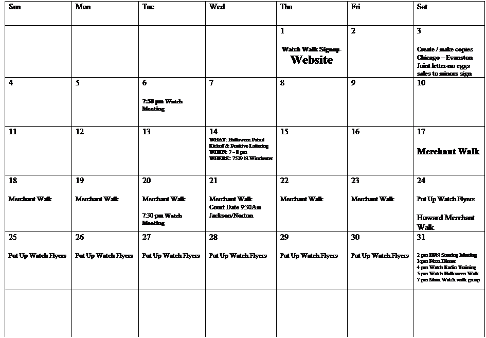 Text Box: Sun
Mon
Tue
Wed
Thu
Fri
Sat
 
 
 
 
1
Watch Walk Signup-
Website
2
3
Create / make copies
Chicago  Evanston
Joint letter-no eggs sales to minors sign
4
5
6
7:30 pm Watch Meeting
7

8
9
10
11
12
13
14
WHAT: Halloween Patrol Kickoff & Positive Loitering
WHEN: 7 - 8 pm
WHERE: 7529 N.Winchester
15
16
17
Merchant Walk
18
Merchant Walk
19
Merchant Walk
20
Merchant Walk
 
7:30 pm Watch Meeting
21
Merchant Walk
Court Date 9:30Am
Jackson/Norton
22
Merchant Walk
23
Merchant Walk
24
Put Up Watch Flyers
Howard Merchant Walk
25
Put Up Watch Flyers
26
Put Up Watch Flyers
27
Put Up Watch Flyers
28
Put Up Watch Flyers
29
Put Up Watch Flyers
30
Put Up Watch Flyers
31
2 pm BPN Steering Meeting
3:pm Pizza Dinner
4 pm Watch Radio Training
5 pm Watch Halloween Walk
7 pm Main Watch walk group
 
 
 
 
 
 
 
 
 
